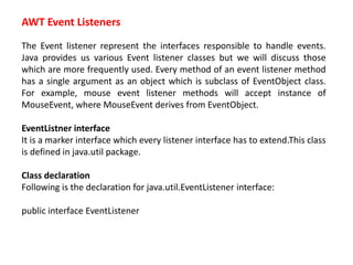 AWT Event Listeners
The Event listener represent the interfaces responsible to handle events.
Java provides us various Event listener classes but we will discuss those
which are more frequently used. Every method of an event listener method
has a single argument as an object which is subclass of EventObject class.
For example, mouse event listener methods will accept instance of
MouseEvent, where MouseEvent derives from EventObject.
EventListner interface
It is a marker interface which every listener interface has to extend.This class
is defined in java.util package.
Class declaration
Following is the declaration for java.util.EventListener interface:
public interface EventListener
 