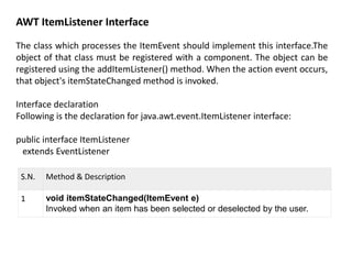 AWT ItemListener Interface
The class which processes the ItemEvent should implement this interface.The
object of that class must be registered with a component. The object can be
registered using the addItemListener() method. When the action event occurs,
that object's itemStateChanged method is invoked.
Interface declaration
Following is the declaration for java.awt.event.ItemListener interface:
public interface ItemListener
extends EventListener
S.N. Method & Description
1 void itemStateChanged(ItemEvent e)
Invoked when an item has been selected or deselected by the user.
 