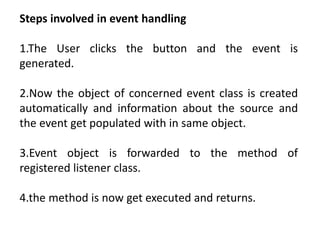 Steps involved in event handling
1.The User clicks the button and the event is
generated.
2.Now the object of concerned event class is created
automatically and information about the source and
the event get populated with in same object.
3.Event object is forwarded to the method of
registered listener class.
4.the method is now get executed and returns.
 