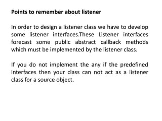 Points to remember about listener
In order to design a listener class we have to develop
some listener interfaces.These Listener interfaces
forecast some public abstract callback methods
which must be implemented by the listener class.
If you do not implement the any if the predefined
interfaces then your class can not act as a listener
class for a source object.
 