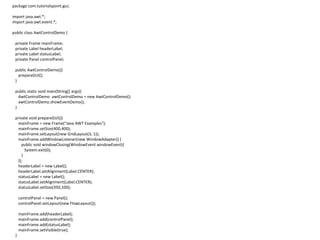 package com.tutorialspoint.gui;
import java.awt.*;
import java.awt.event.*;
public class AwtControlDemo {
private Frame mainFrame;
private Label headerLabel;
private Label statusLabel;
private Panel controlPanel;
public AwtControlDemo(){
prepareGUI();
}
public static void main(String[] args){
AwtControlDemo awtControlDemo = new AwtControlDemo();
awtControlDemo.showEventDemo();
}
private void prepareGUI(){
mainFrame = new Frame("Java AWT Examples");
mainFrame.setSize(400,400);
mainFrame.setLayout(new GridLayout(3, 1));
mainFrame.addWindowListener(new WindowAdapter() {
public void windowClosing(WindowEvent windowEvent){
System.exit(0);
}
});
headerLabel = new Label();
headerLabel.setAlignment(Label.CENTER);
statusLabel = new Label();
statusLabel.setAlignment(Label.CENTER);
statusLabel.setSize(350,100);
controlPanel = new Panel();
controlPanel.setLayout(new FlowLayout());
mainFrame.add(headerLabel);
mainFrame.add(controlPanel);
mainFrame.add(statusLabel);
mainFrame.setVisible(true);
}
 