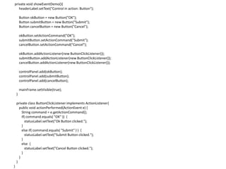 private void showEventDemo(){
headerLabel.setText("Control in action: Button");
Button okButton = new Button("OK");
Button submitButton = new Button("Submit");
Button cancelButton = new Button("Cancel");
okButton.setActionCommand("OK");
submitButton.setActionCommand("Submit");
cancelButton.setActionCommand("Cancel");
okButton.addActionListener(new ButtonClickListener());
submitButton.addActionListener(new ButtonClickListener());
cancelButton.addActionListener(new ButtonClickListener());
controlPanel.add(okButton);
controlPanel.add(submitButton);
controlPanel.add(cancelButton);
mainFrame.setVisible(true);
}
private class ButtonClickListener implements ActionListener{
public void actionPerformed(ActionEvent e) {
String command = e.getActionCommand();
if( command.equals( "OK" )) {
statusLabel.setText("Ok Button clicked.");
}
else if( command.equals( "Submit" ) ) {
statusLabel.setText("Submit Button clicked.");
}
else {
statusLabel.setText("Cancel Button clicked.");
}
}
}
}
 