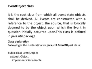 EventObject class
It is the root class from which all event state objects
shall be derived. All Events are constructed with a
reference to the object, the source, that is logically
deemed to be the object upon which the Event in
question initially occurred upon.This class is defined
in java.util package.
Class declaration
Following is the declaration for java.util.EventObject class:
public class EventObject
extends Object
implements Serializable
 