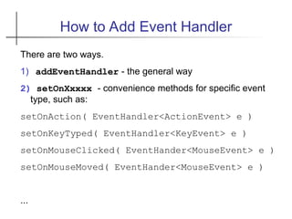How to Add Event Handler
There are two ways.
1) addEventHandler - the general way
2) setOnXxxxx - convenience methods for specific event
type, such as:
setOnAction( EventHandler<ActionEvent> e )
setOnKeyTyped( EventHandler<KeyEvent> e )
setOnMouseClicked( EventHander<MouseEvent> e )
setOnMouseMoved( EventHander<MouseEvent> e )
...
 