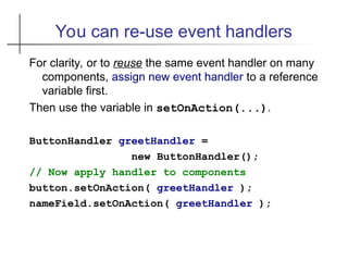 You can re-use event handlers
For clarity, or to reuse the same event handler on many
components, assign new event handler to a reference
variable first.
Then use the variable in setOnAction(...).
ButtonHandler greetHandler =
new ButtonHandler();
// Now apply handler to components
button.setOnAction( greetHandler );
nameField.setOnAction( greetHandler );
 