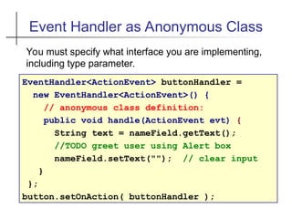 Event Handler as Anonymous Class
EventHandler<ActionEvent> buttonHandler =
new EventHandler<ActionEvent>() {
// anonymous class definition:
public void handle(ActionEvent evt) {
String text = nameField.getText();
//TODO greet user using Alert box
nameField.setText(""); // clear input
}
};
button.setOnAction( buttonHandler );
You must specify what interface you are implementing,
including type parameter.
 