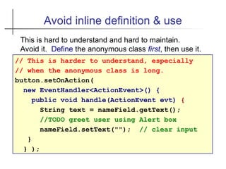 Avoid inline definition & use
// This is harder to understand, especially
// when the anonymous class is long.
button.setOnAction(
new EventHandler<ActionEvent>() {
public void handle(ActionEvent evt) {
String text = nameField.getText();
//TODO greet user using Alert box
nameField.setText(""); // clear input
}
} );
This is hard to understand and hard to maintain.
Avoid it. Define the anonymous class first, then use it.
 