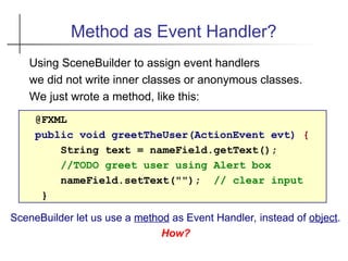 Method as Event Handler?
Using SceneBuilder to assign event handlers
we did not write inner classes or anonymous classes.
We just wrote a method, like this:
@FXML
public void greetTheUser(ActionEvent evt) {
String text = nameField.getText();
//TODO greet user using Alert box
nameField.setText(""); // clear input
}
SceneBuilder let us use a method as Event Handler, instead of object.
How?
 