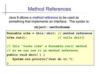 Method References
Runnable nike = this::doit; // method reference
nike.run(); // calls doit()
// this "looks like" a Runnable.run() method
// so we can use it as method reference.
public void doit( ) {
System.out.println("Just do it.");
}
Java 8 allows a method reference to be used as
something that implements an interface. The syntax is:
object::methodname
 