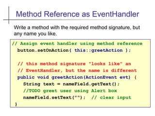 Method Reference as EventHandler
// Assign event handler using method reference
button.setOnAction( this::greetAction );
// this method signature "looks like" an
// EventHandler, but the name is different
public void greetAction(ActionEvent evt) {
String text = nameField.getText();
//TODO greet user using Alert box
nameField.setText(""); // clear input
}
Write a method with the required method signature, but
any name you like.
 