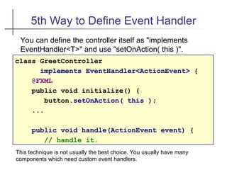 5th Way to Define Event Handler
class GreetController
implements EventHandler<ActionEvent> {
@FXML
public void initialize() {
button.setOnAction( this );
...
public void handle(ActionEvent event) {
// handle it.
You can define the controller itself as "implements
EventHandler<T>" and use "setOnAction( this )".
This technique is not usually the best choice. You usually have many
components which need custom event handlers.
 