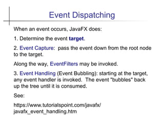 Event Dispatching
When an event occurs, JavaFX does:
1. Determine the event target.
2. Event Capture: pass the event down from the root node
to the target.
Along the way, EventFilters may be invoked.
3. Event Handling (Event Bubbling): starting at the target,
any event handler is invoked. The event "bubbles" back
up the tree until it is consumed.
See:
https://www.tutorialspoint.com/javafx/
javafx_event_handling.htm
 