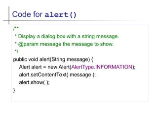 Code for alert()
/**
* Display a dialog box with a string message.
* @param message the message to show.
*/
public void alert(String message) {
Alert alert = new Alert(AlertType.INFORMATION);
alert.setContentText( message );
alert.show( );
}
 