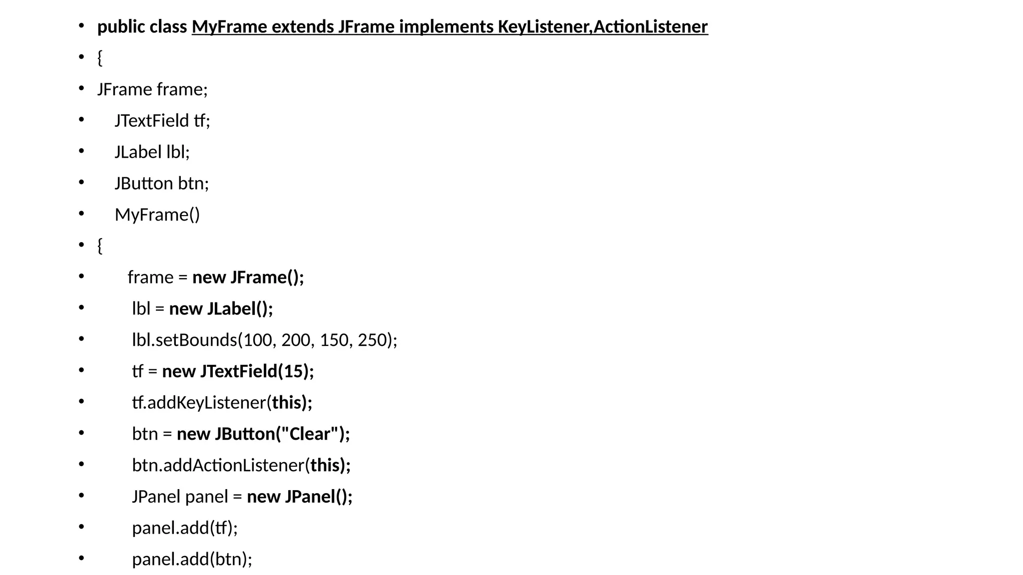 • public class MyFrame extends JFrame implements KeyListener,ActionListener
• {
• JFrame frame;
• JTextField tf;
• JLabel lbl;
• JButton btn;
• MyFrame()
• {
• frame = new JFrame();
• lbl = new JLabel();
• lbl.setBounds(100, 200, 150, 250);
• tf = new JTextField(15);
• tf.addKeyListener(this);
• btn = new JButton("Clear");
• btn.addActionListener(this);
• JPanel panel = new JPanel();
• panel.add(tf);
• panel.add(btn);
 