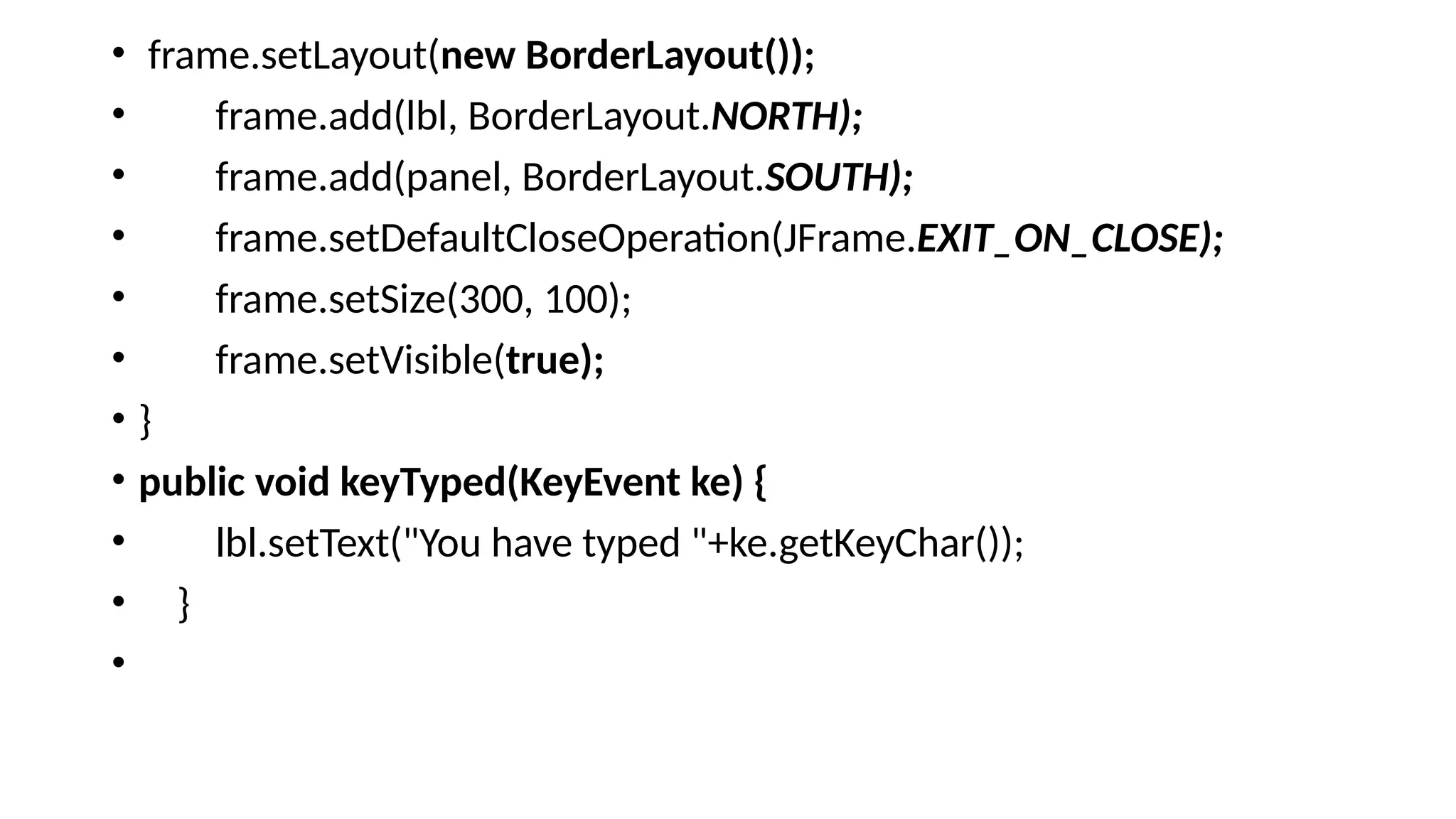 • frame.setLayout(new BorderLayout());
• frame.add(lbl, BorderLayout.NORTH);
• frame.add(panel, BorderLayout.SOUTH);
• frame.setDefaultCloseOperation(JFrame.EXIT_ON_CLOSE);
• frame.setSize(300, 100);
• frame.setVisible(true);
• }
• public void keyTyped(KeyEvent ke) {
• lbl.setText("You have typed "+ke.getKeyChar());
• }
•
 