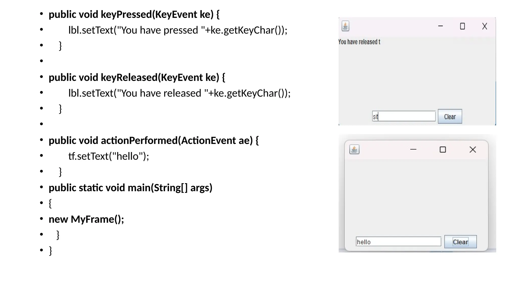 • public void keyPressed(KeyEvent ke) {
• lbl.setText("You have pressed "+ke.getKeyChar());
• }
•
• public void keyReleased(KeyEvent ke) {
• lbl.setText("You have released "+ke.getKeyChar());
• }
•
• public void actionPerformed(ActionEvent ae) {
• tf.setText("hello");
• }
• public static void main(String[] args)
• {
• new MyFrame();
• }
• }
 