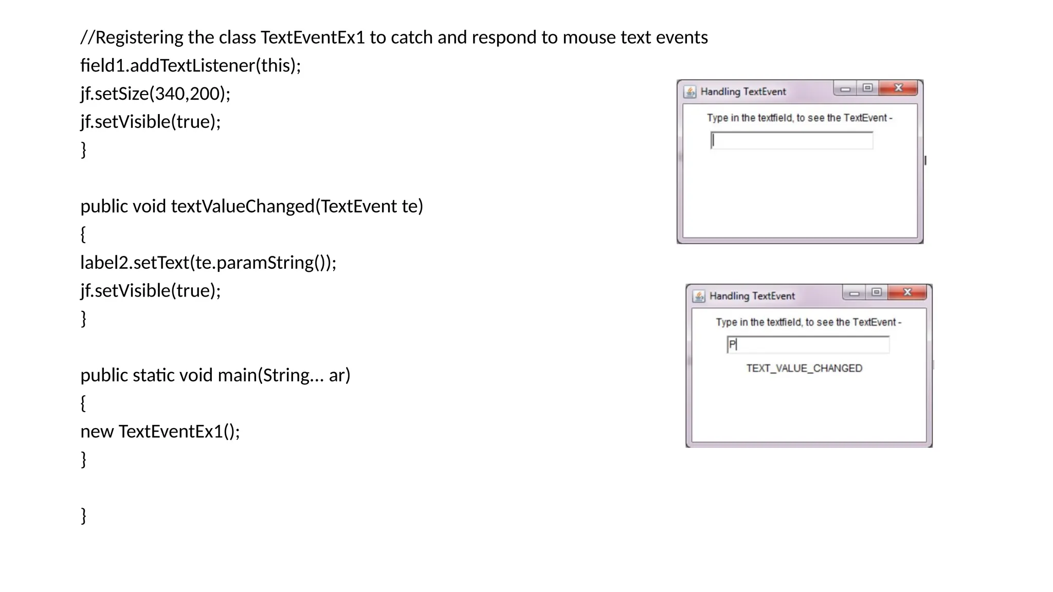 //Registering the class TextEventEx1 to catch and respond to mouse text events
field1.addTextListener(this);
jf.setSize(340,200);
jf.setVisible(true);
}
public void textValueChanged(TextEvent te)
{
label2.setText(te.paramString());
jf.setVisible(true);
}
public static void main(String... ar)
{
new TextEventEx1();
}
}
 