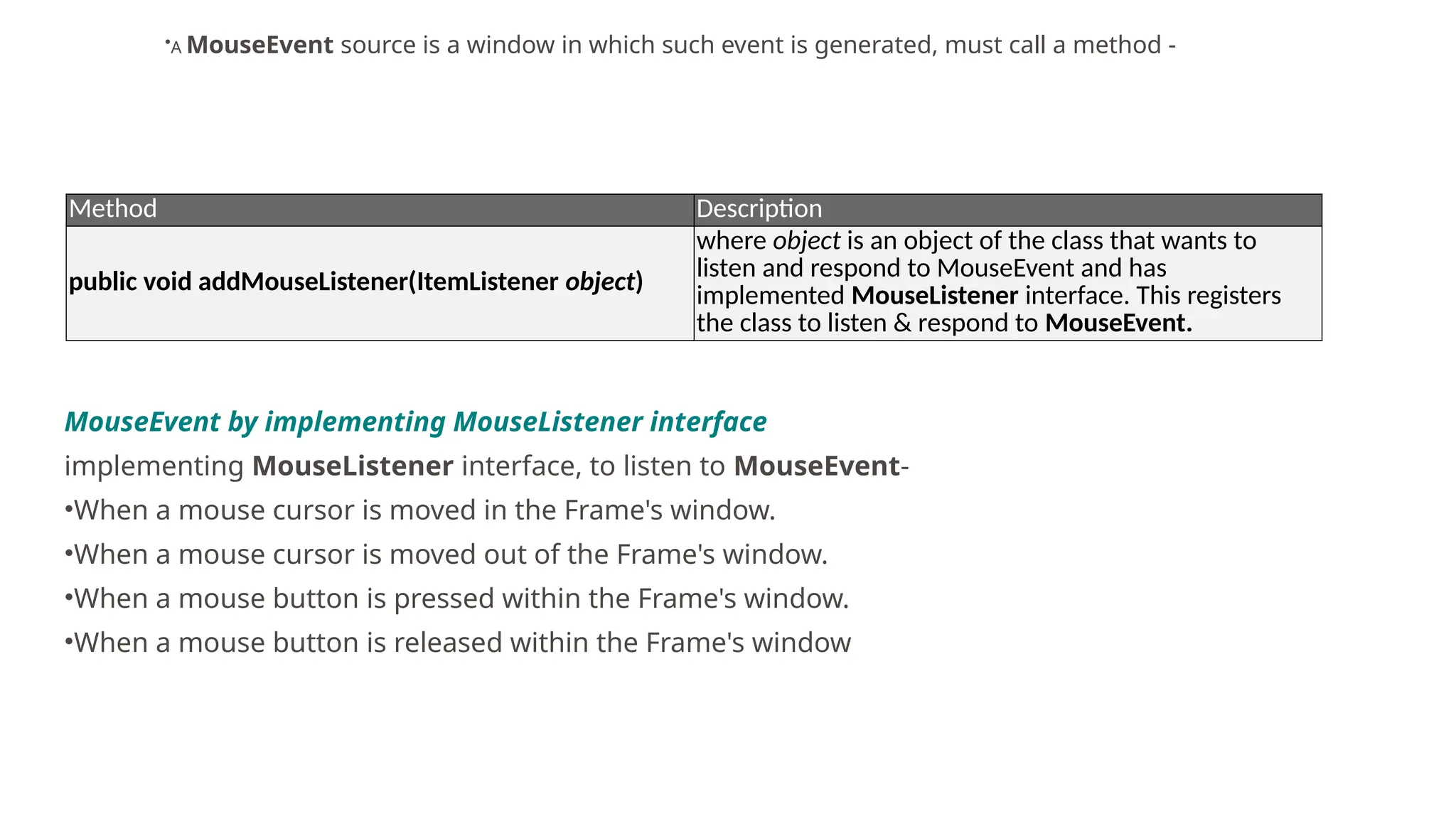 Method Description
public void addMouseListener(ItemListener object)
where object is an object of the class that wants to
listen and respond to MouseEvent and has
implemented MouseListener interface. This registers
the class to listen & respond to MouseEvent.
•A MouseEvent source is a window in which such event is generated, must call a method -
MouseEvent by implementing MouseListener interface
implementing MouseListener interface, to listen to MouseEvent-
•When a mouse cursor is moved in the Frame's window.
•When a mouse cursor is moved out of the Frame's window.
•When a mouse button is pressed within the Frame's window.
•When a mouse button is released within the Frame's window
 