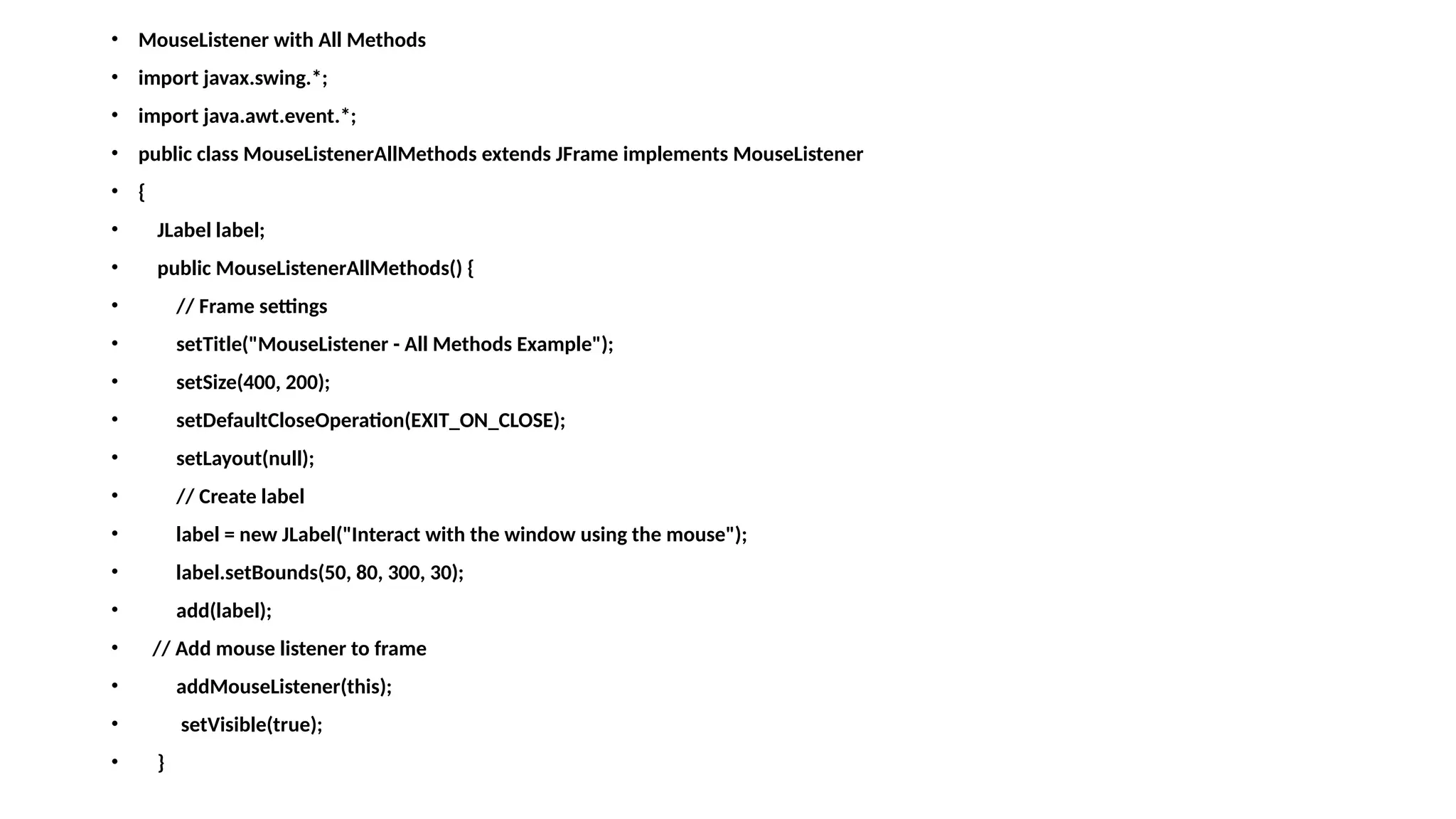 • MouseListener with All Methods
• import javax.swing.*;
• import java.awt.event.*;
• public class MouseListenerAllMethods extends JFrame implements MouseListener
• {
• JLabel label;
• public MouseListenerAllMethods() {
• // Frame settings
• setTitle("MouseListener - All Methods Example");
• setSize(400, 200);
• setDefaultCloseOperation(EXIT_ON_CLOSE);
• setLayout(null);
• // Create label
• label = new JLabel("Interact with the window using the mouse");
• label.setBounds(50, 80, 300, 30);
• add(label);
• // Add mouse listener to frame
• addMouseListener(this);
• setVisible(true);
• }
 