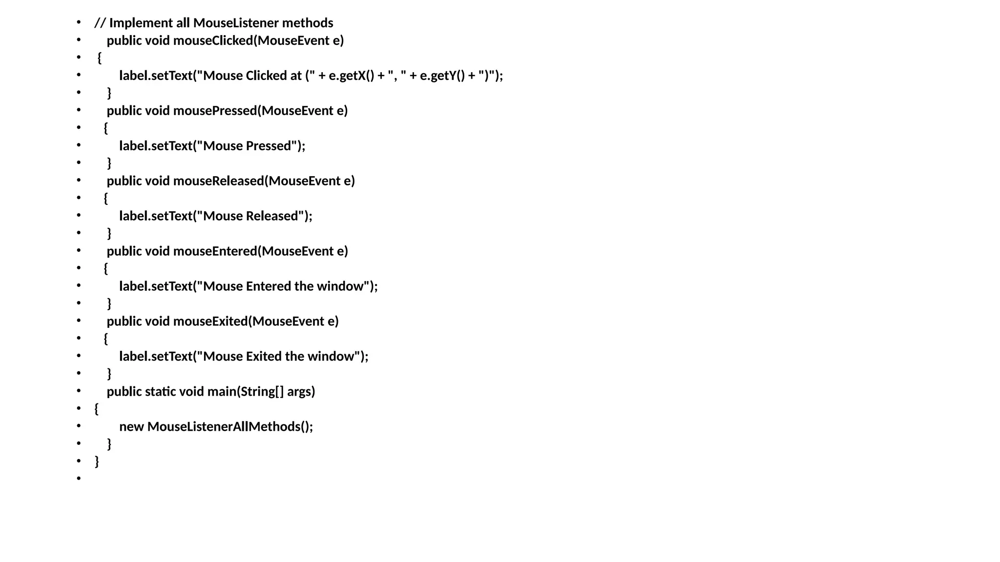 • // Implement all MouseListener methods
• public void mouseClicked(MouseEvent e)
• {
• label.setText("Mouse Clicked at (" + e.getX() + ", " + e.getY() + ")");
• }
• public void mousePressed(MouseEvent e)
• {
• label.setText("Mouse Pressed");
• }
• public void mouseReleased(MouseEvent e)
• {
• label.setText("Mouse Released");
• }
• public void mouseEntered(MouseEvent e)
• {
• label.setText("Mouse Entered the window");
• }
• public void mouseExited(MouseEvent e)
• {
• label.setText("Mouse Exited the window");
• }
• public static void main(String[] args)
• {
• new MouseListenerAllMethods();
• }
• }
•
 
