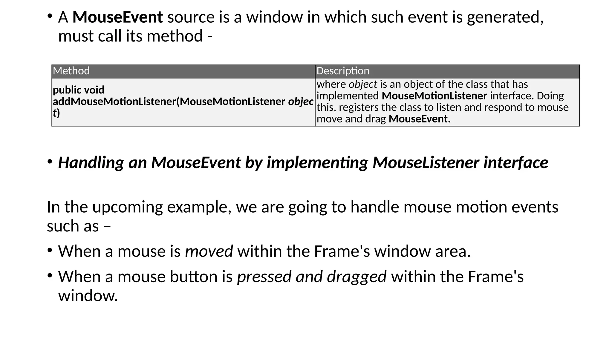 • A MouseEvent source is a window in which such event is generated,
must call its method -
• Handling an MouseEvent by implementing MouseListener interface
In the upcoming example, we are going to handle mouse motion events
such as –
• When a mouse is moved within the Frame's window area.
• When a mouse button is pressed and dragged within the Frame's
window.
Method Description
public void
addMouseMotionListener(MouseMotionListener objec
t)
where object is an object of the class that has
implemented MouseMotionListener interface. Doing
this, registers the class to listen and respond to mouse
move and drag MouseEvent.
 