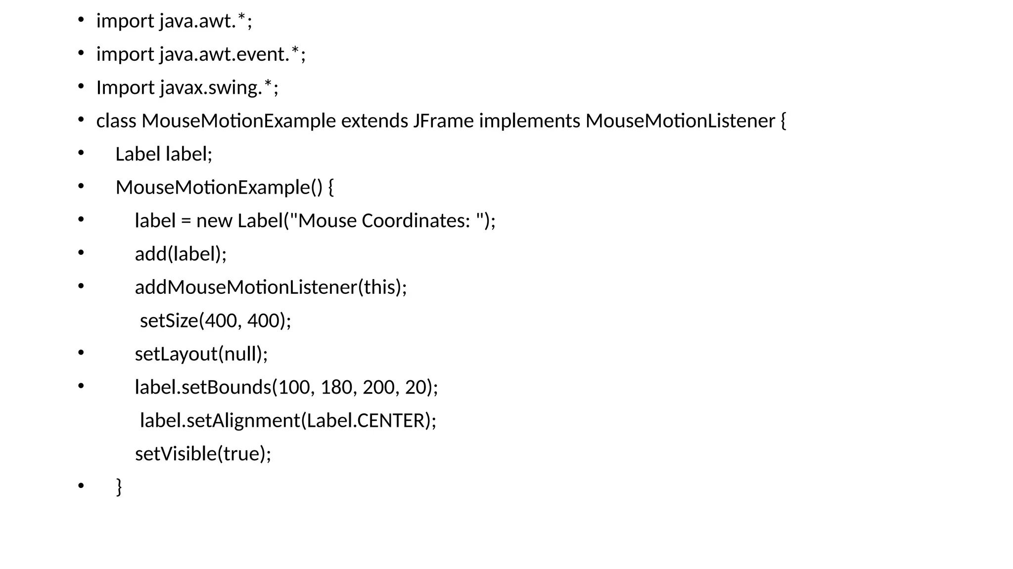 • import java.awt.*;
• import java.awt.event.*;
• Import javax.swing.*;
• class MouseMotionExample extends JFrame implements MouseMotionListener {
• Label label;
• MouseMotionExample() {
• label = new Label("Mouse Coordinates: ");
• add(label);
• addMouseMotionListener(this);
setSize(400, 400);
• setLayout(null);
• label.setBounds(100, 180, 200, 20);
label.setAlignment(Label.CENTER);
setVisible(true);
• }
 