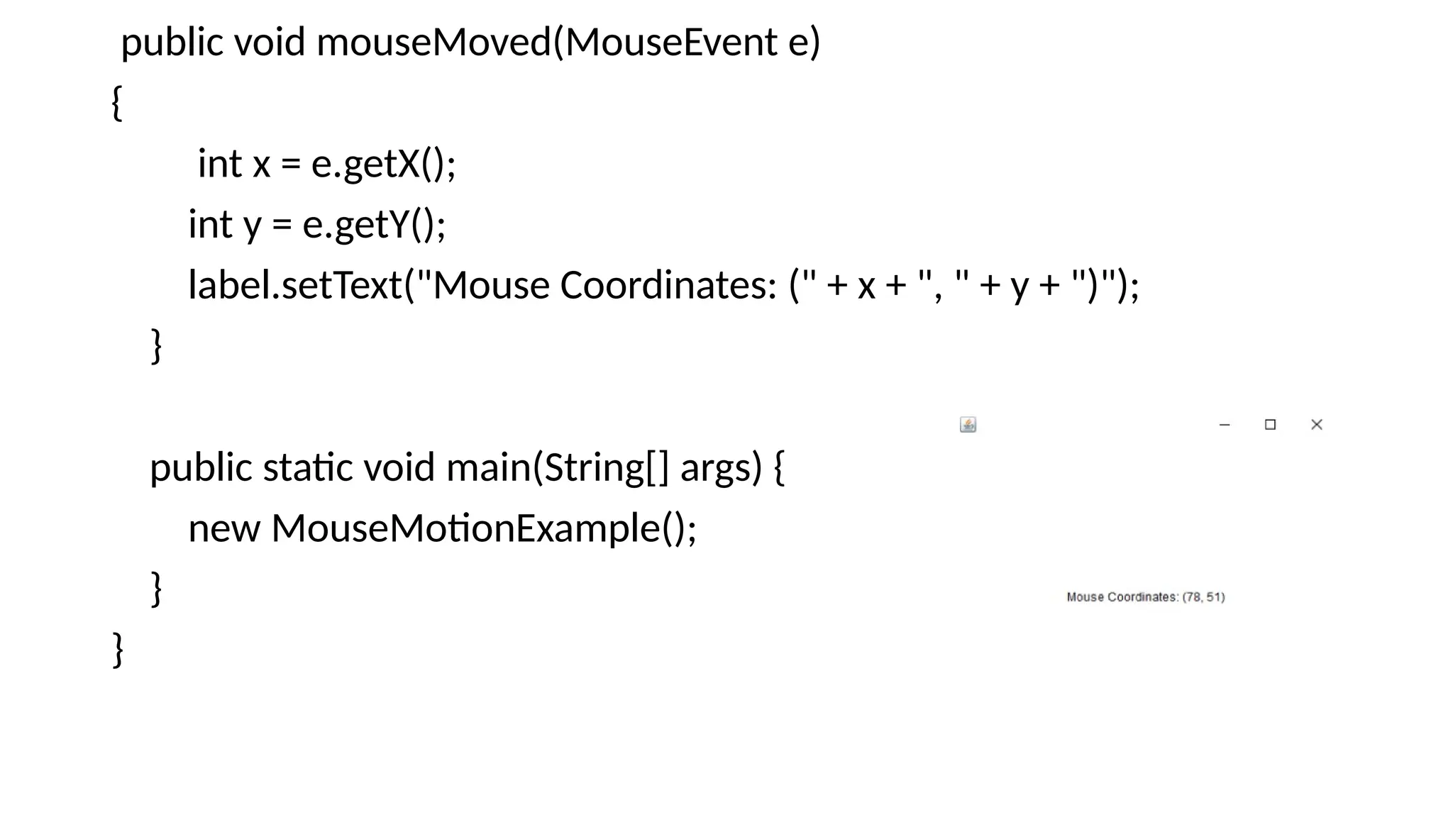 public void mouseMoved(MouseEvent e)
{
int x = e.getX();
int y = e.getY();
label.setText("Mouse Coordinates: (" + x + ", " + y + ")");
}
public static void main(String[] args) {
new MouseMotionExample();
}
}
 