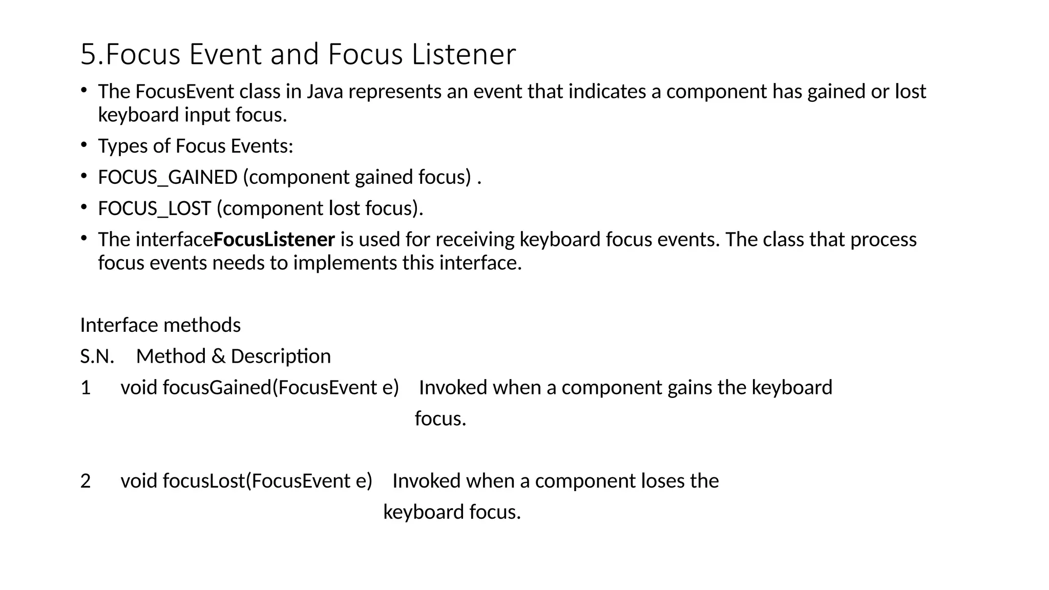 5.Focus Event and Focus Listener
• The FocusEvent class in Java represents an event that indicates a component has gained or lost
keyboard input focus.
• Types of Focus Events:
• FOCUS_GAINED (component gained focus) .
• FOCUS_LOST (component lost focus).
• The interfaceFocusListener is used for receiving keyboard focus events. The class that process
focus events needs to implements this interface.
Interface methods
S.N. Method & Description
1 void focusGained(FocusEvent e) Invoked when a component gains the keyboard
focus.
2 void focusLost(FocusEvent e) Invoked when a component loses the
keyboard focus.
 