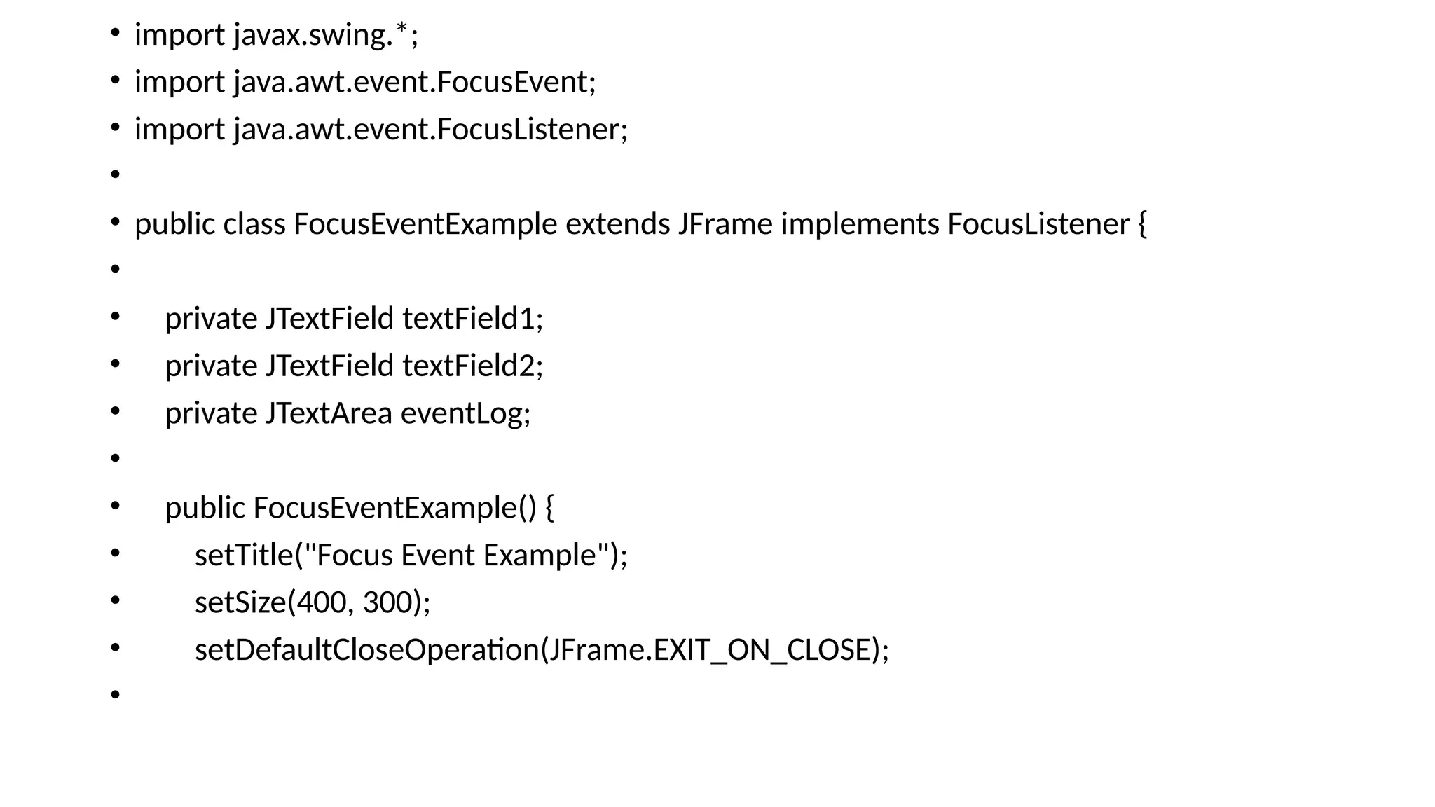 • import javax.swing.*;
• import java.awt.event.FocusEvent;
• import java.awt.event.FocusListener;
•
• public class FocusEventExample extends JFrame implements FocusListener {
•
• private JTextField textField1;
• private JTextField textField2;
• private JTextArea eventLog;
•
• public FocusEventExample() {
• setTitle("Focus Event Example");
• setSize(400, 300);
• setDefaultCloseOperation(JFrame.EXIT_ON_CLOSE);
•
 