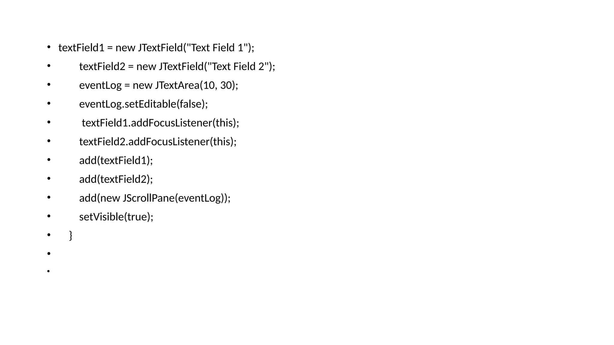 • textField1 = new JTextField("Text Field 1");
• textField2 = new JTextField("Text Field 2");
• eventLog = new JTextArea(10, 30);
• eventLog.setEditable(false);
• textField1.addFocusListener(this);
• textField2.addFocusListener(this);
• add(textField1);
• add(textField2);
• add(new JScrollPane(eventLog));
• setVisible(true);
• }
•
•
 