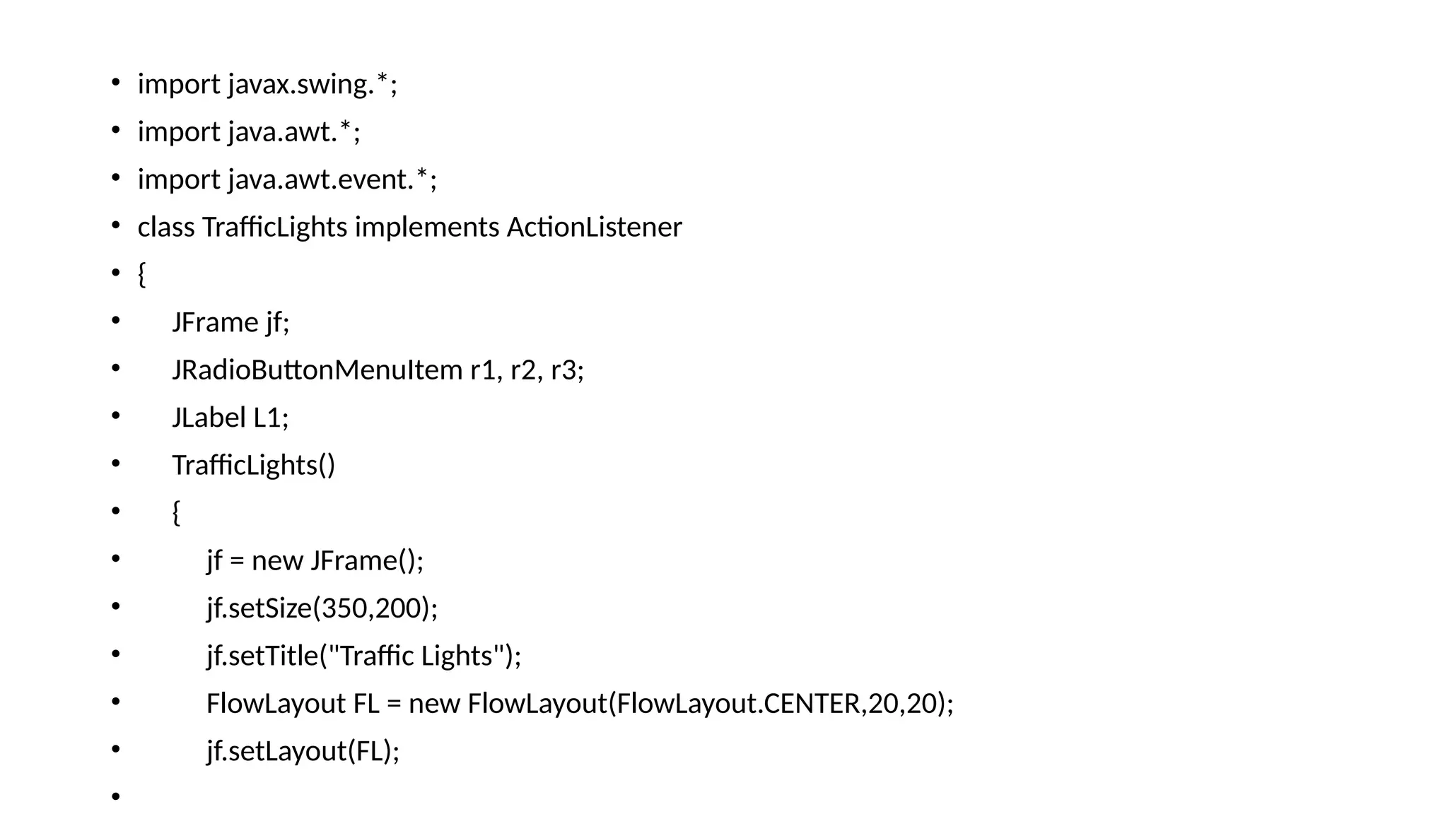 • import javax.swing.*;
• import java.awt.*;
• import java.awt.event.*;
• class TrafficLights implements ActionListener
• {
• JFrame jf;
• JRadioButtonMenuItem r1, r2, r3;
• JLabel L1;
• TrafficLights()
• {
• jf = new JFrame();
• jf.setSize(350,200);
• jf.setTitle("Traffic Lights");
• FlowLayout FL = new FlowLayout(FlowLayout.CENTER,20,20);
• jf.setLayout(FL);
•
 