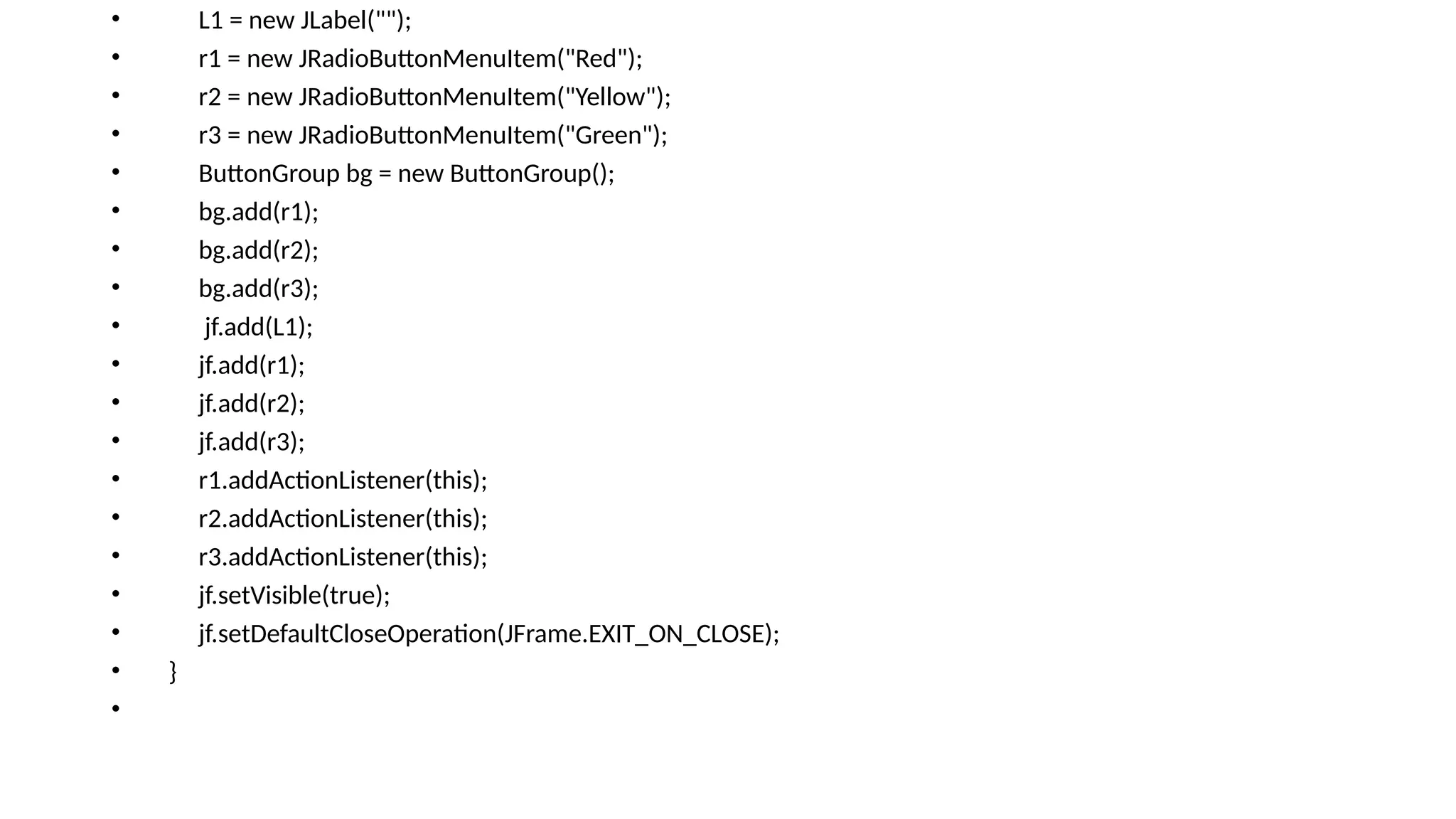 • L1 = new JLabel("");
• r1 = new JRadioButtonMenuItem("Red");
• r2 = new JRadioButtonMenuItem("Yellow");
• r3 = new JRadioButtonMenuItem("Green");
• ButtonGroup bg = new ButtonGroup();
• bg.add(r1);
• bg.add(r2);
• bg.add(r3);
• jf.add(L1);
• jf.add(r1);
• jf.add(r2);
• jf.add(r3);
• r1.addActionListener(this);
• r2.addActionListener(this);
• r3.addActionListener(this);
• jf.setVisible(true);
• jf.setDefaultCloseOperation(JFrame.EXIT_ON_CLOSE);
• }
•
 