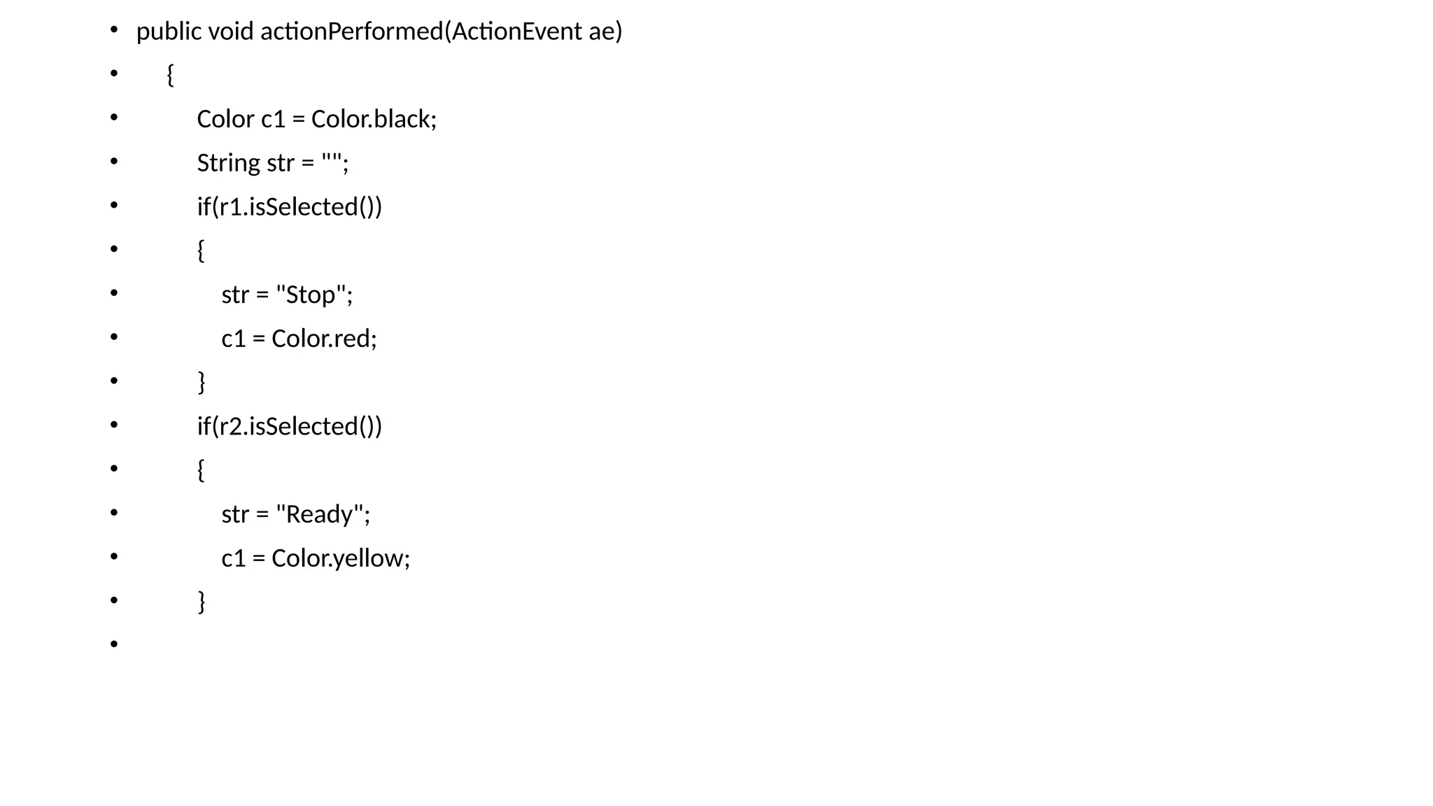• public void actionPerformed(ActionEvent ae)
• {
• Color c1 = Color.black;
• String str = "";
• if(r1.isSelected())
• {
• str = "Stop";
• c1 = Color.red;
• }
• if(r2.isSelected())
• {
• str = "Ready";
• c1 = Color.yellow;
• }
•
 