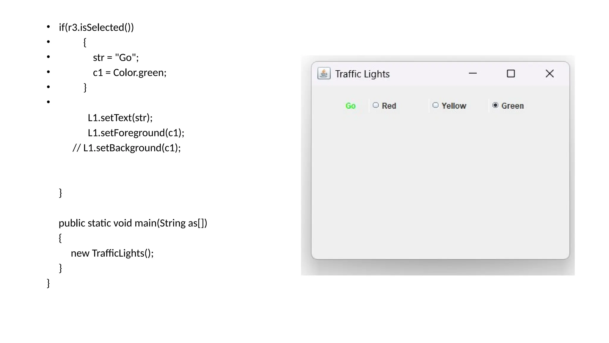 • if(r3.isSelected())
• {
• str = "Go";
• c1 = Color.green;
• }
•
L1.setText(str);
L1.setForeground(c1);
// L1.setBackground(c1);
}
public static void main(String as[])
{
new TrafficLights();
}
}
 