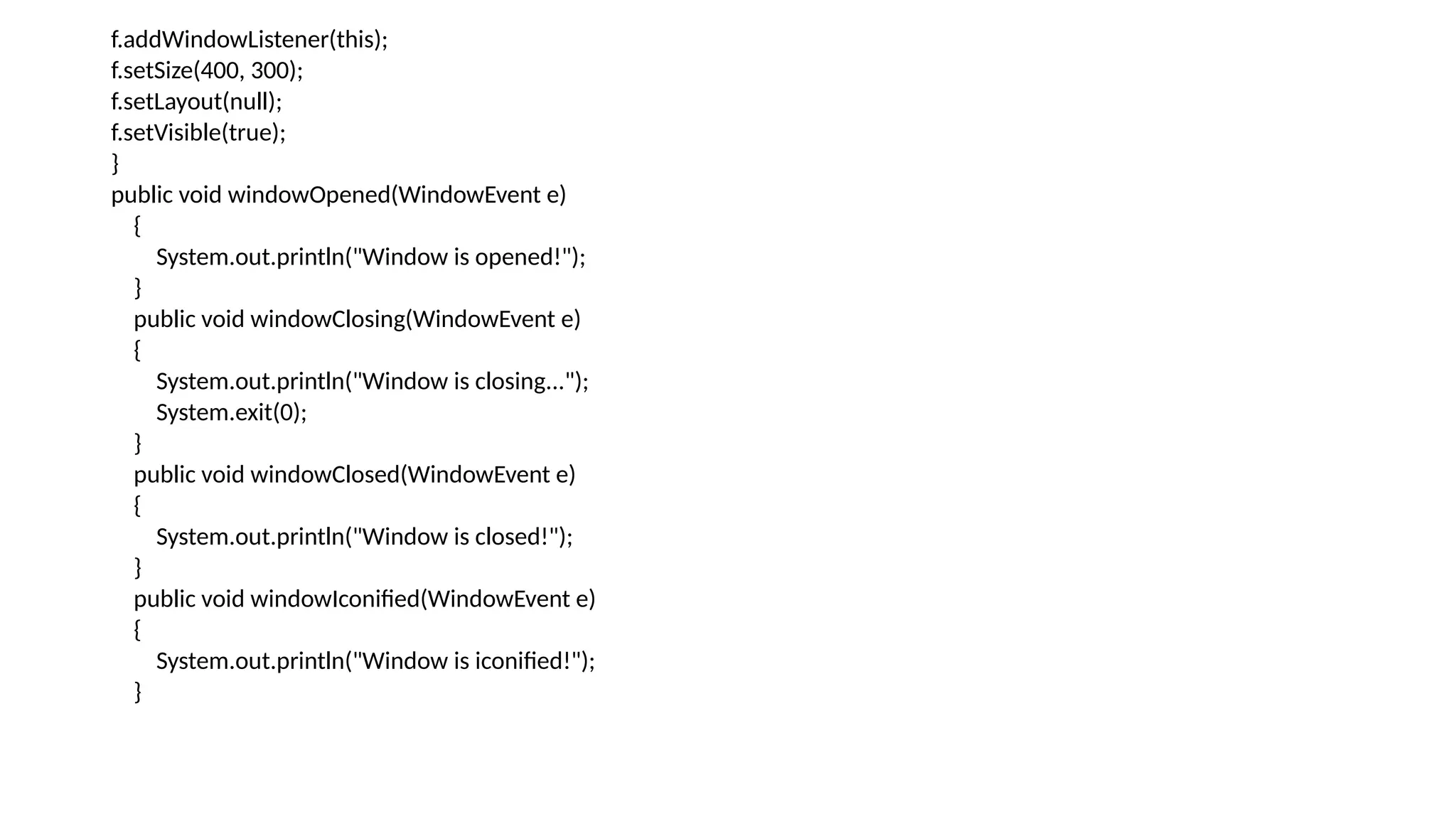 f.addWindowListener(this);
f.setSize(400, 300);
f.setLayout(null);
f.setVisible(true);
}
public void windowOpened(WindowEvent e)
{
System.out.println("Window is opened!");
}
public void windowClosing(WindowEvent e)
{
System.out.println("Window is closing...");
System.exit(0);
}
public void windowClosed(WindowEvent e)
{
System.out.println("Window is closed!");
}
public void windowIconified(WindowEvent e)
{
System.out.println("Window is iconified!");
}
 