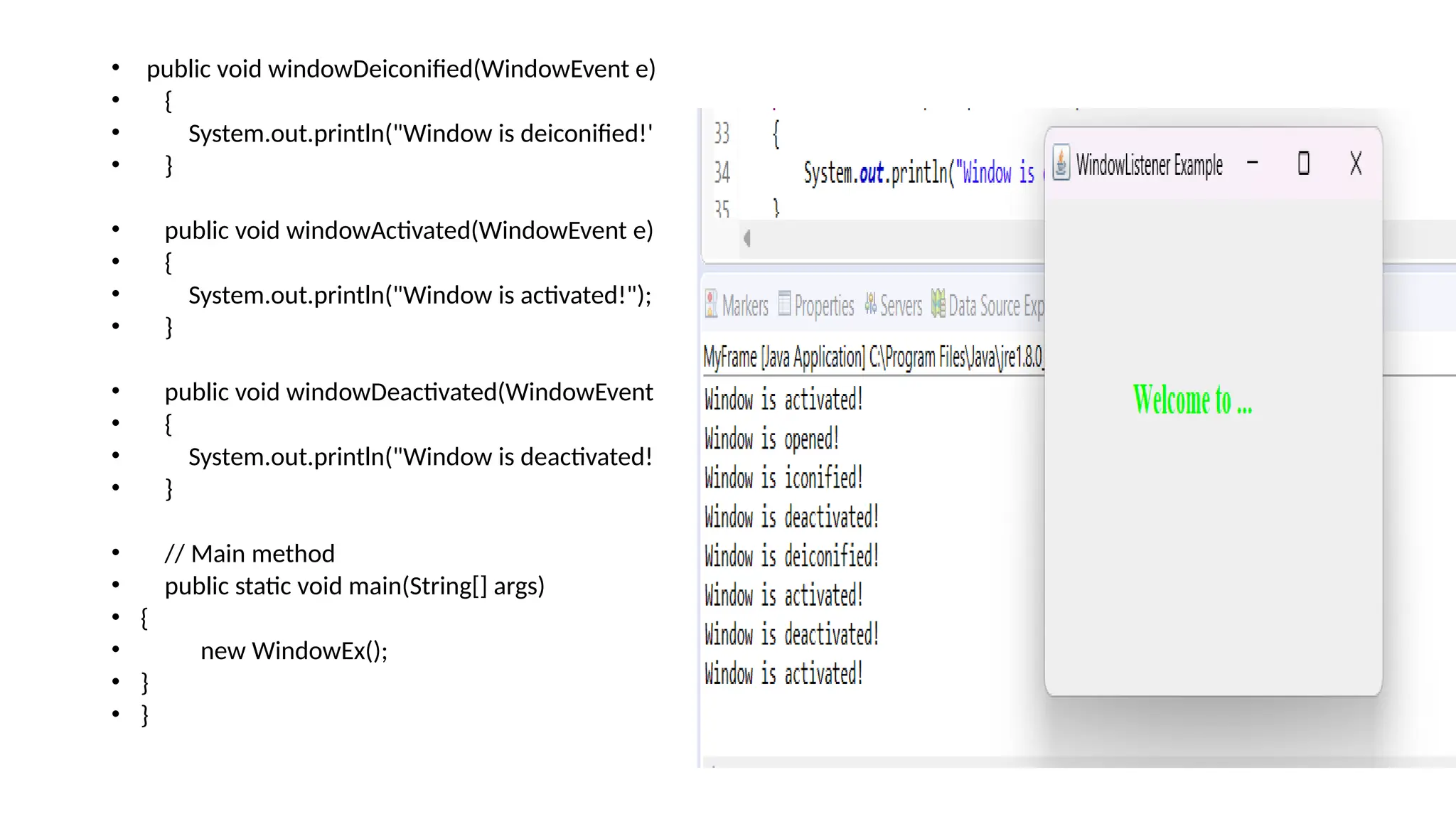 • public void windowDeiconified(WindowEvent e)
• {
• System.out.println("Window is deiconified!");
• }
• public void windowActivated(WindowEvent e)
• {
• System.out.println("Window is activated!");
• }
• public void windowDeactivated(WindowEvent e)
• {
• System.out.println("Window is deactivated!");
• }
• // Main method
• public static void main(String[] args)
• {
• new WindowEx();
• }
• }
 