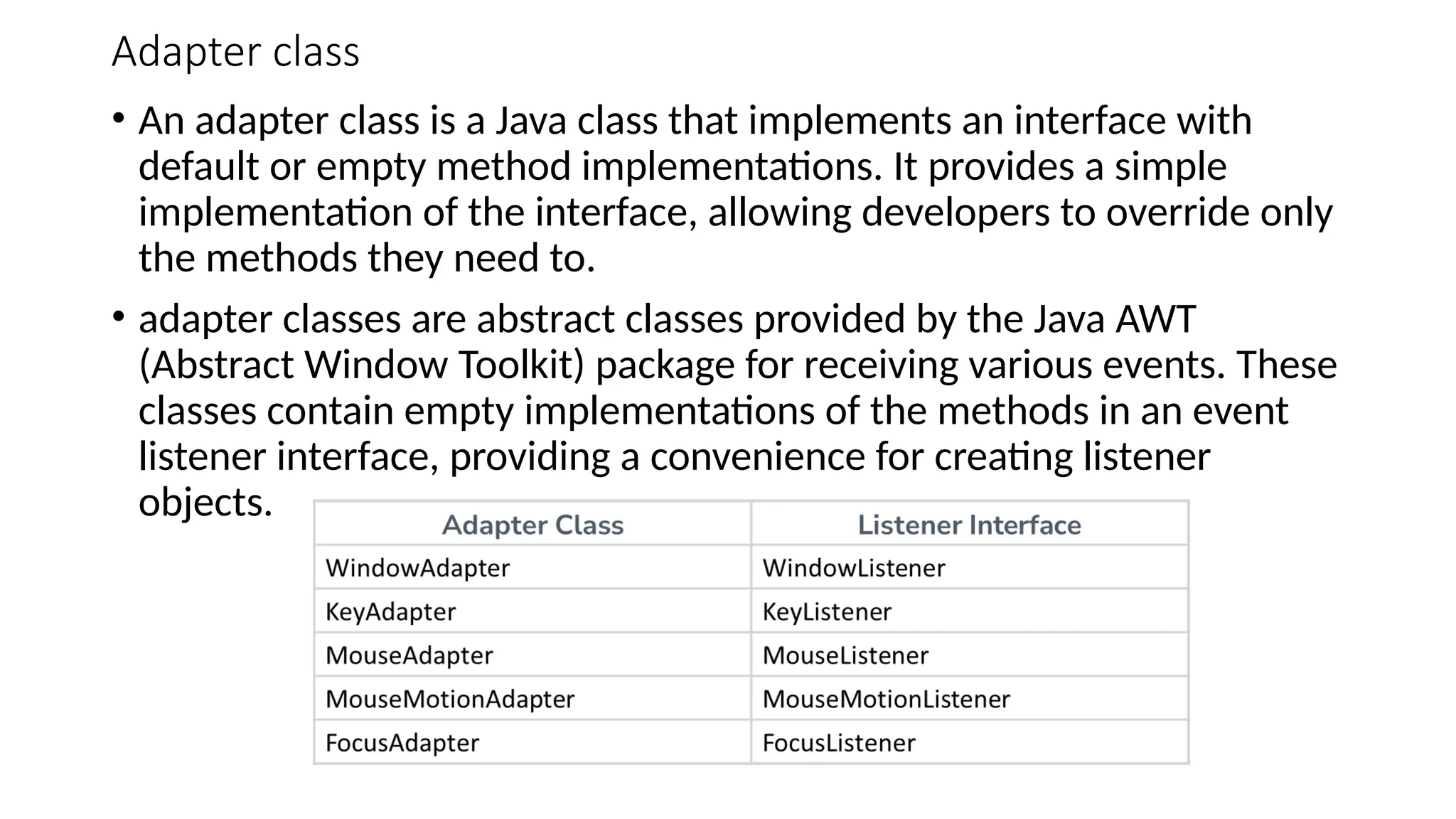 Adapter class
• An adapter class is a Java class that implements an interface with
default or empty method implementations. It provides a simple
implementation of the interface, allowing developers to override only
the methods they need to.
• adapter classes are abstract classes provided by the Java AWT
(Abstract Window Toolkit) package for receiving various events. These
classes contain empty implementations of the methods in an event
listener interface, providing a convenience for creating listener
objects.
 