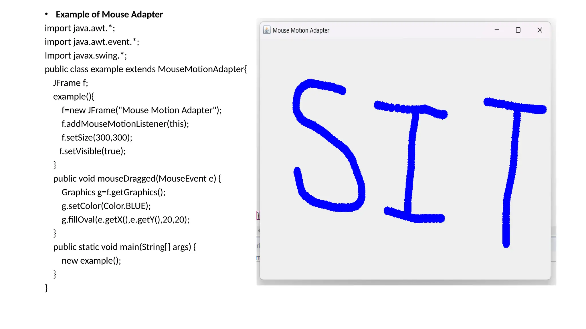 • Example of Mouse Adapter
import java.awt.*;
import java.awt.event.*;
Import javax.swing.*;
public class example extends MouseMotionAdapter{
JFrame f;
example(){
f=new JFrame("Mouse Motion Adapter");
f.addMouseMotionListener(this);
f.setSize(300,300);
f.setVisible(true);
}
public void mouseDragged(MouseEvent e) {
Graphics g=f.getGraphics();
g.setColor(Color.BLUE);
g.fillOval(e.getX(),e.getY(),20,20);
}
public static void main(String[] args) {
new example();
}
}
 