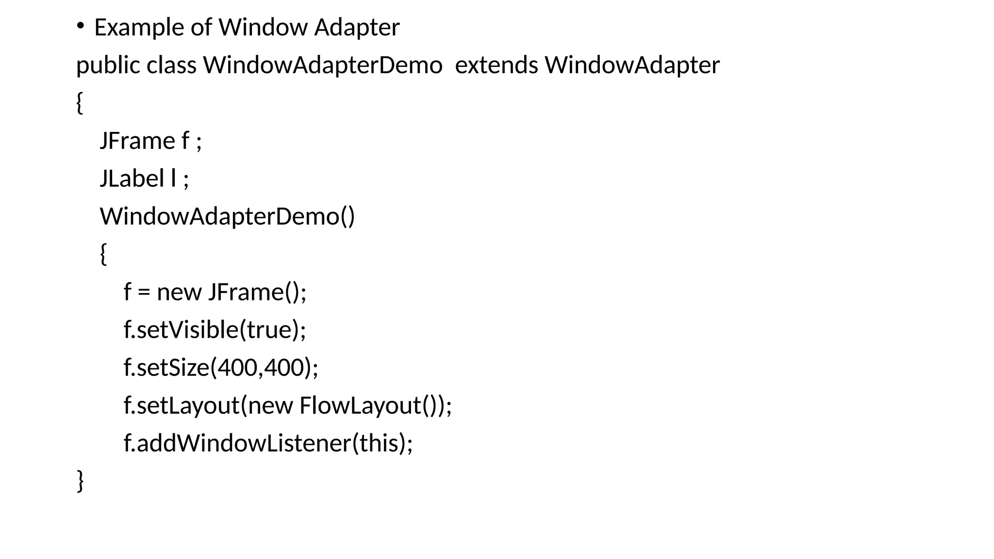 • Example of Window Adapter
public class WindowAdapterDemo extends WindowAdapter
{
JFrame f ;
JLabel l ;
WindowAdapterDemo()
{
f = new JFrame();
f.setVisible(true);
f.setSize(400,400);
f.setLayout(new FlowLayout());
f.addWindowListener(this);
}
 