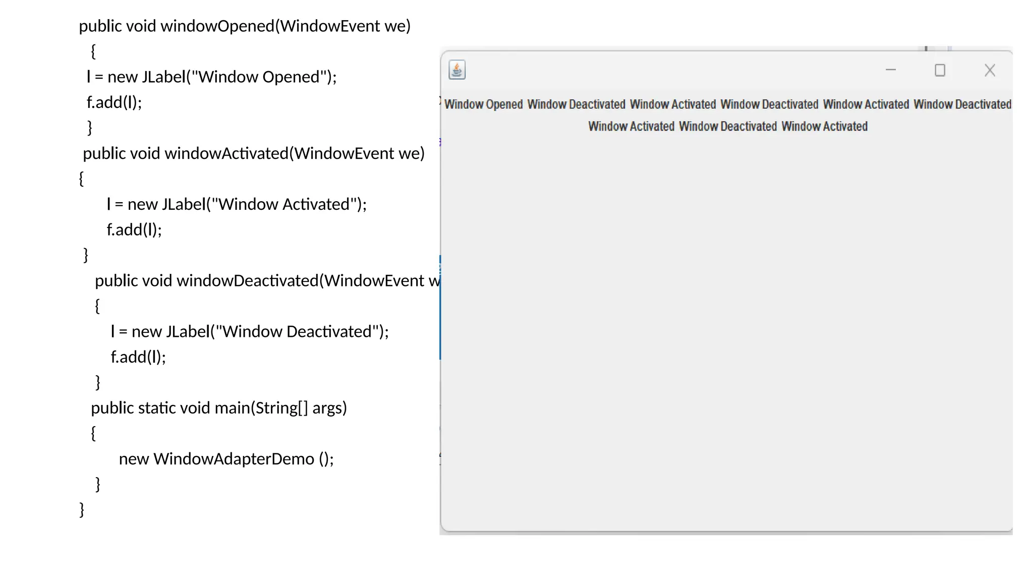 public void windowOpened(WindowEvent we)
{
l = new JLabel("Window Opened");
f.add(l);
}
public void windowActivated(WindowEvent we)
{
l = new JLabel("Window Activated");
f.add(l);
}
public void windowDeactivated(WindowEvent we)
{
l = new JLabel("Window Deactivated");
f.add(l);
}
public static void main(String[] args)
{
new WindowAdapterDemo ();
}
}
 