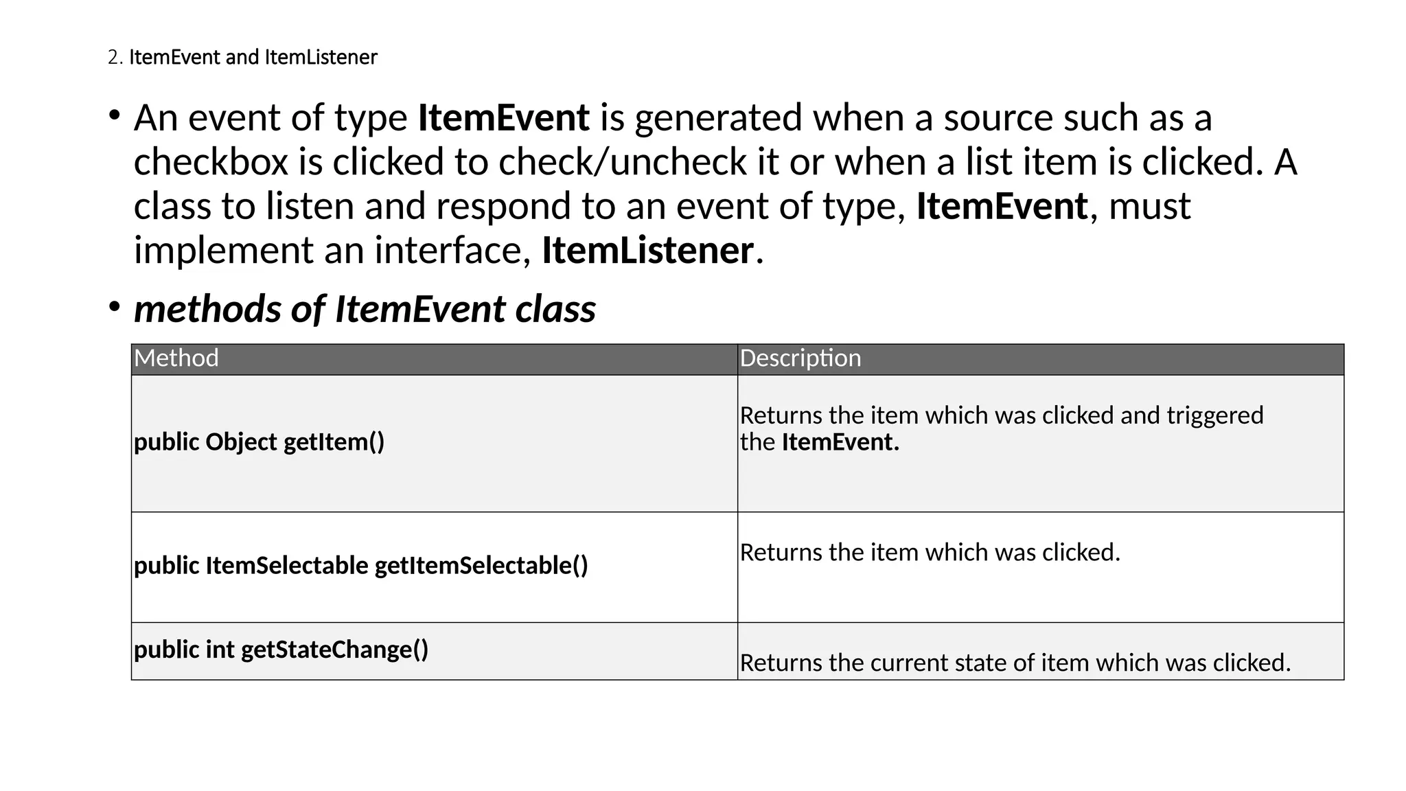 2. ItemEvent and ItemListener
• An event of type ItemEvent is generated when a source such as a
checkbox is clicked to check/uncheck it or when a list item is clicked. A
class to listen and respond to an event of type, ItemEvent, must
implement an interface, ItemListener.
• methods of ItemEvent class
Method Description
public Object getItem()
Returns the item which was clicked and triggered
the ItemEvent.
public ItemSelectable getItemSelectable() Returns the item which was clicked.
public int getStateChange()
Returns the current state of item which was clicked.
 