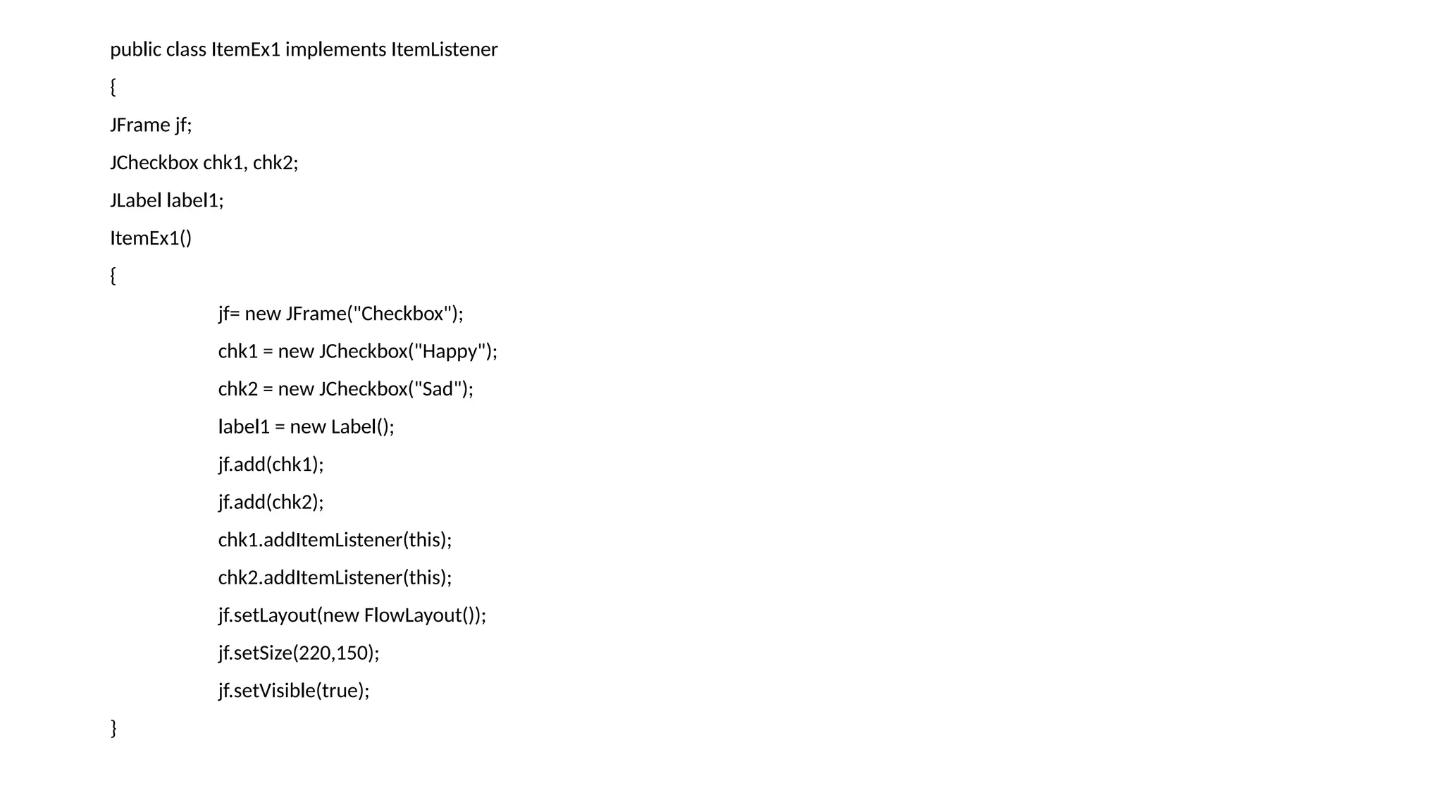 public class ItemEx1 implements ItemListener
{
JFrame jf;
JCheckbox chk1, chk2;
JLabel label1;
ItemEx1()
{
jf= new JFrame("Checkbox");
chk1 = new JCheckbox("Happy");
chk2 = new JCheckbox("Sad");
label1 = new Label();
jf.add(chk1);
jf.add(chk2);
chk1.addItemListener(this);
chk2.addItemListener(this);
jf.setLayout(new FlowLayout());
jf.setSize(220,150);
jf.setVisible(true);
}
 
