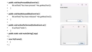 • public void keyPressed(KeyEvent ke) {
• lbl.setText("You have pressed "+ke.getKeyChar());
• }
•
• public void keyReleased(KeyEvent ke) {
• lbl.setText("You have released "+ke.getKeyChar());
• }
•
• public void actionPerformed(ActionEvent ae) {
• tf.setText("hello");
• }
• public static void main(String[] args)
• {
• new MyFrame();
• }
• }
 