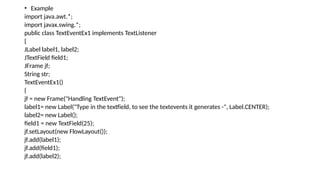 • Example
import java.awt.*;
import javax.swing.*;
public class TextEventEx1 implements TextListener
{
JLabel label1, label2;
JTextField field1;
JFrame jf;
String str;
TextEventEx1()
{
jf = new Frame("Handling TextEvent");
label1= new Label("Type in the textfield, to see the textevents it generates -", Label.CENTER);
label2= new Label();
field1 = new TextField(25);
jf.setLayout(new FlowLayout());
jf.add(label1);
jf.add(field1);
jf.add(label2);
 