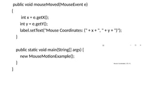 public void mouseMoved(MouseEvent e)
{
int x = e.getX();
int y = e.getY();
label.setText("Mouse Coordinates: (" + x + ", " + y + ")");
}
public static void main(String[] args) {
new MouseMotionExample();
}
}
 