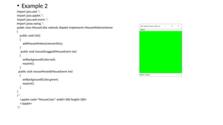 • Example 2
import java.awt.*;
import java.applet.*;
import java.awt.event.*;
Import javax.swing.*;
public class MouseColor extends JApplet implements MouseMotionListener
{
public void init()
{
addMouseMotionListener(this);
}
public void mouseDragged(MouseEvent me)
{
setBackground(Color.red);
repaint();
}
public void mouseMoved(MouseEvent me)
{
setBackground(Color.green);
repaint();
}
}
/*
<applet code="MouseColor" width=300 height=300>
</applet>
*/
 