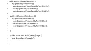• public void focusGained(FocusEvent e) {
• if (e.getSource() == textField1) {
• eventLog.append("Focus Gained by Text Field 1n");
• } else if (e.getSource() == textField2) {
• eventLog.append("Focus Gained by Text Field 2n");
• }
• public void focusLost(FocusEvent e) {
• if (e.getSource() == textField1) {
• eventLog.append("Focus Lost by Text Field 1n");
• } else if (e.getSource() == textField2) {
• eventLog.append("Focus Lost by Text Field 2n");
• }
• }
•
• public static void main(String[] args) {
• new FocusEventExample();
• }
• }
 