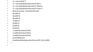 • L1 = new JLabel("");
• r1 = new JRadioButtonMenuItem("Red");
• r2 = new JRadioButtonMenuItem("Yellow");
• r3 = new JRadioButtonMenuItem("Green");
• ButtonGroup bg = new ButtonGroup();
• bg.add(r1);
• bg.add(r2);
• bg.add(r3);
• jf.add(L1);
• jf.add(r1);
• jf.add(r2);
• jf.add(r3);
• r1.addActionListener(this);
• r2.addActionListener(this);
• r3.addActionListener(this);
• jf.setVisible(true);
• jf.setDefaultCloseOperation(JFrame.EXIT_ON_CLOSE);
• }
•
 
