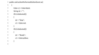 • public void actionPerformed(ActionEvent ae)
• {
• Color c1 = Color.black;
• String str = "";
• if(r1.isSelected())
• {
• str = "Stop";
• c1 = Color.red;
• }
• if(r2.isSelected())
• {
• str = "Ready";
• c1 = Color.yellow;
• }
•
 