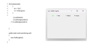 • if(r3.isSelected())
• {
• str = "Go";
• c1 = Color.green;
• }
•
L1.setText(str);
L1.setForeground(c1);
// L1.setBackground(c1);
}
public static void main(String as[])
{
new TrafficLights();
}
}
 